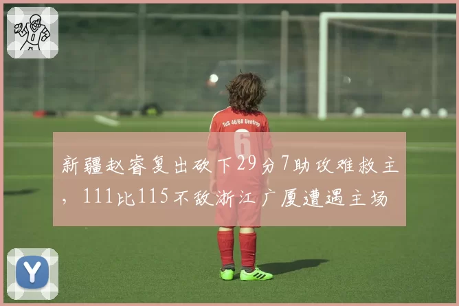 新疆赵睿复出砍下29分7助攻难救主,111比115不敌浙江广厦遭遇主场爆冷