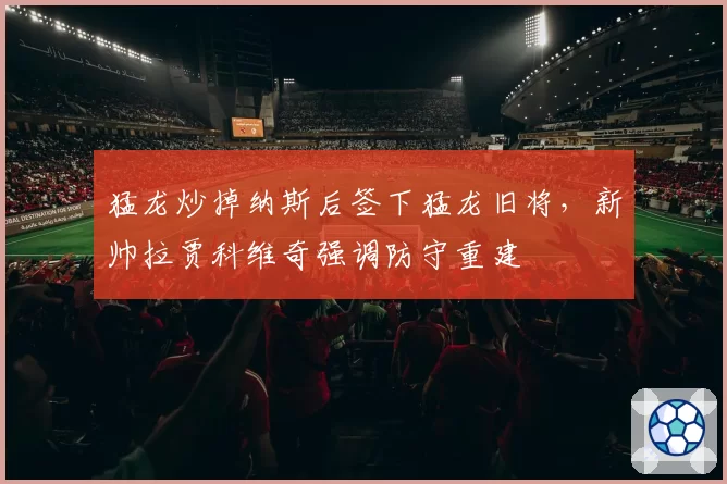 猛龙炒掉纳斯后签下猛龙旧将,新帅拉贾科维奇强调防守重建