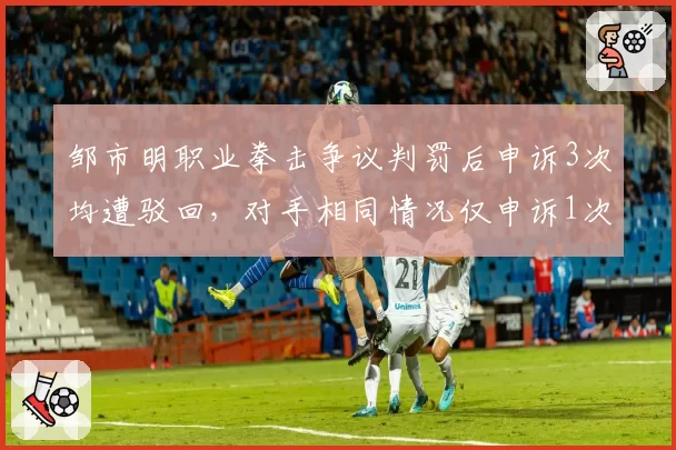 邹市明职业拳击争议判罚后申诉3次均遭驳回，对手相同情况仅申诉1次即改判