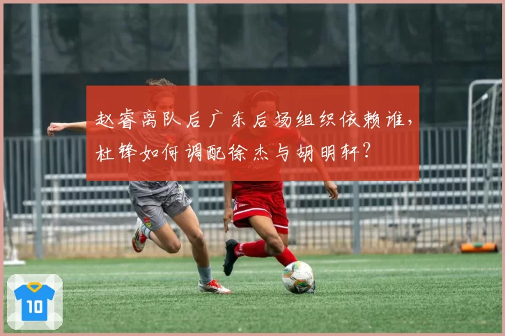 赵睿离队后广东后场组织依赖谁，杜锋如何调配徐杰与胡明轩？