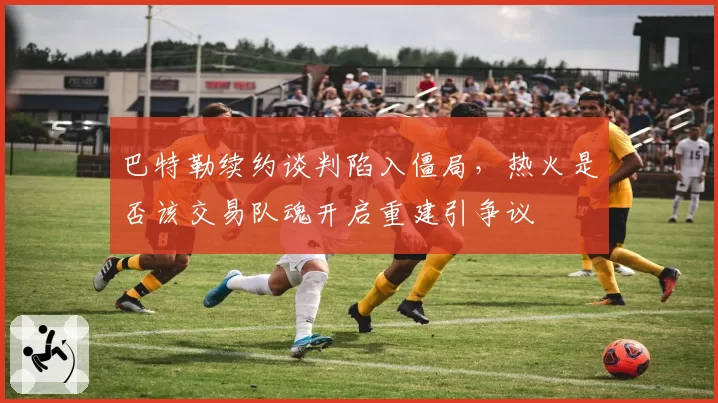 巴特勒续约谈判陷入僵局，热火是否该交易队魂开启重建引争议