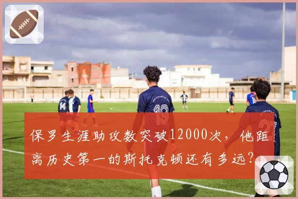保罗生涯助攻数突破12000次,他距离历史第一的斯托克顿还有多远?