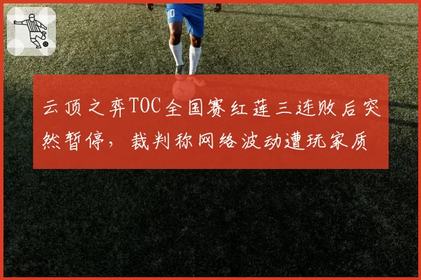 云顶之弈TOC全国赛红莲三连败后突然暂停,裁判称网络波动遭玩家质疑