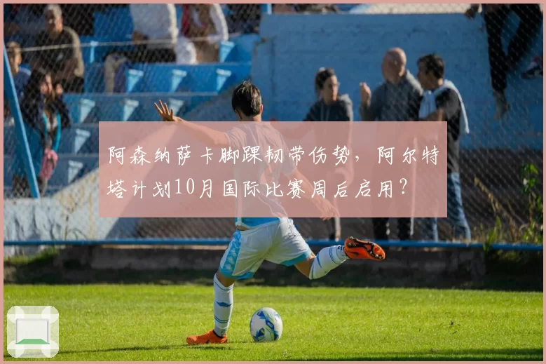 阿森纳萨卡脚踝韧带伤势,阿尔特塔计划10月国际比赛周后启用?