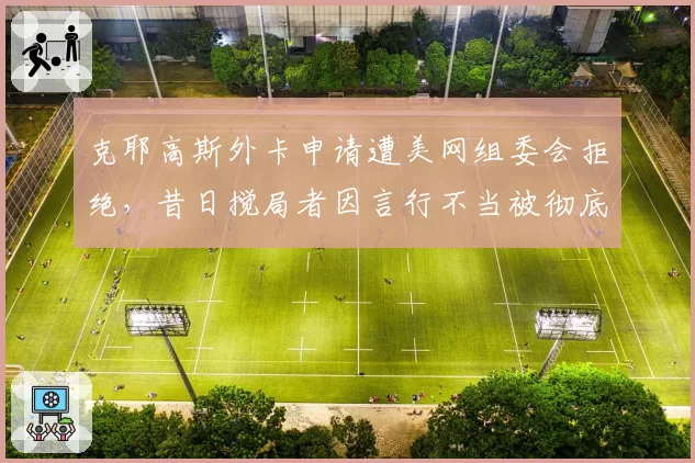 克耶高斯外卡申请遭美网组委会拒绝,昔日搅局者因言行不当被彻底封杀
