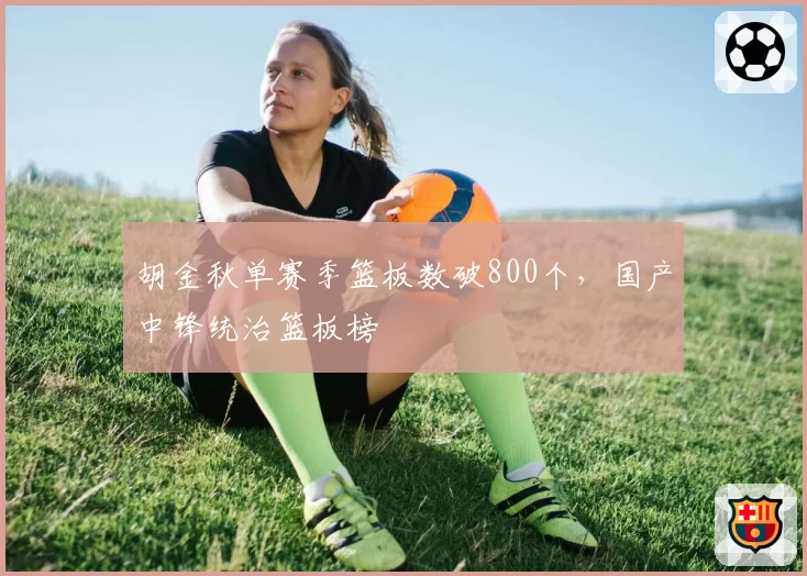 胡金秋单赛季篮板数破800个,国产中锋统治篮板榜