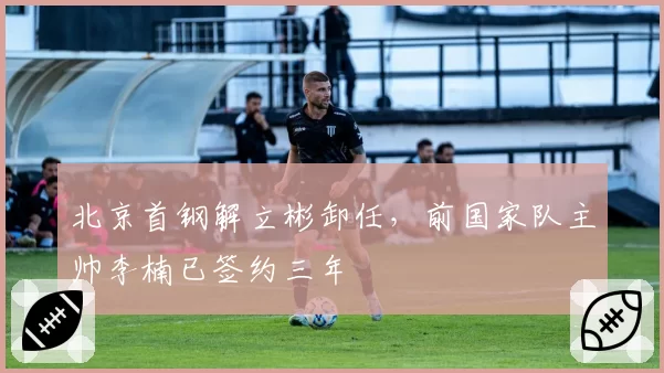 北京首钢解立彬卸任,前国家队主帅李楠已签约三年