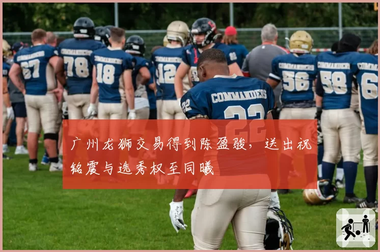 广州龙狮交易得到陈盈骏,送出祝铭震与选秀权至同曦