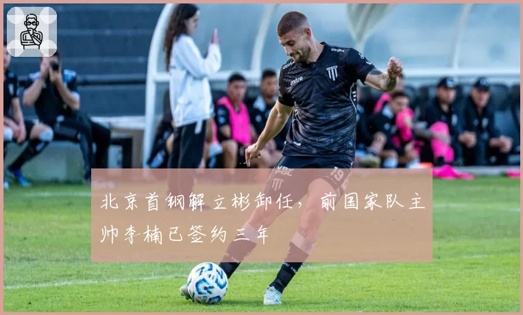 北京首钢解立彬卸任，前国家队主帅李楠已签约三年