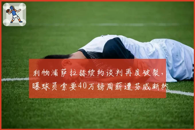 利物浦萨拉赫续约谈判再度破裂，曝球员索要40万镑周薪遭芬威断然拒绝