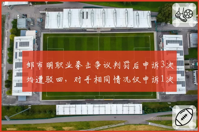 邹市明职业拳击争议判罚后申诉3次均遭驳回，对手相同情况仅申诉1次即改判