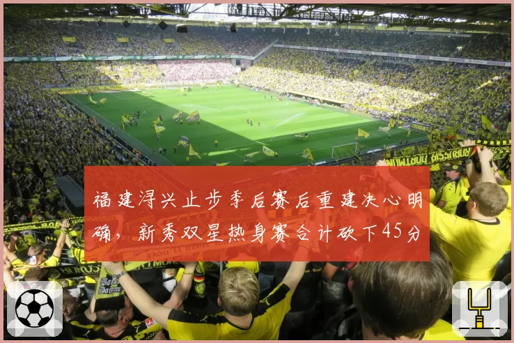 福建浔兴止步季后赛后重建决心明确，新秀双星热身赛合计砍下45分成最大亮点__br_