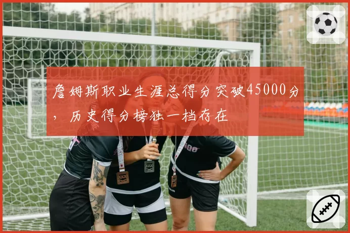 詹姆斯职业生涯总得分突破45000分，历史得分榜独一档存在