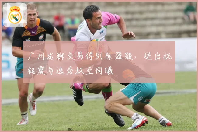 广州龙狮交易得到陈盈骏，送出祝铭震与选秀权至同曦