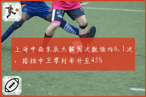 上海申花朱辰杰解围次数场均6.1次，搭档中卫零封率升至45%