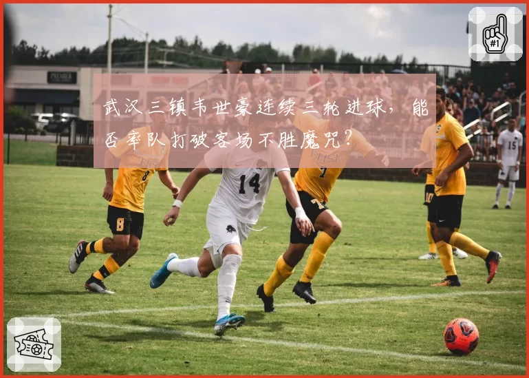 武汉三镇韦世豪连续三轮进球,能否率队打破客场不胜魔咒?