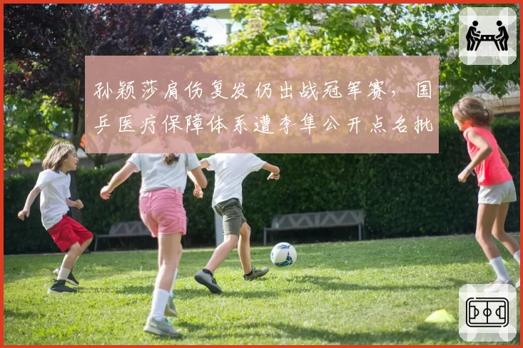 孙颖莎肩伤复发仍出战冠军赛，国乒医疗保障体系遭李隼公开点名批评