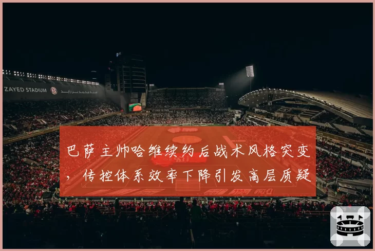 巴萨主帅哈维续约后战术风格突变,传控体系效率下降引发高层质疑