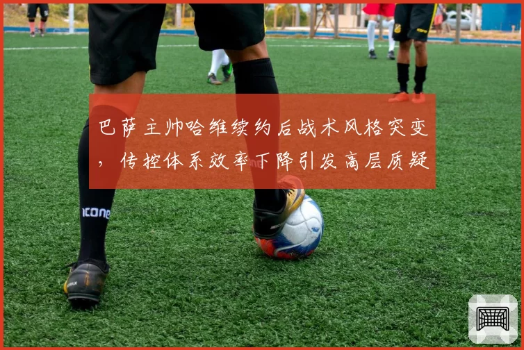 巴萨主帅哈维续约后战术风格突变,传控体系效率下降引发高层质疑