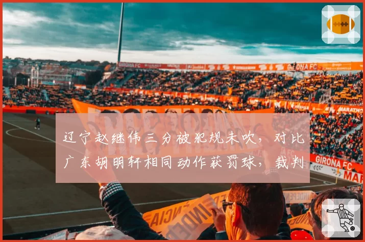 辽宁赵继伟三分被犯规未吹,对比广东胡明轩相同动作获罚球,裁判尺度双标引热议