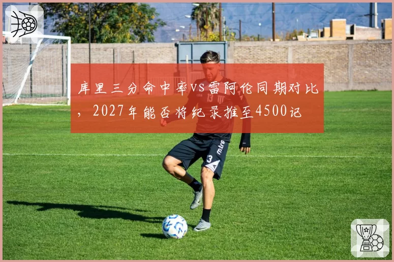 库里三分命中率vs雷阿伦同期对比，2027年能否将纪录推至4500记