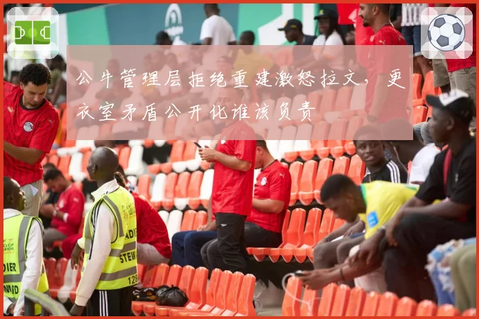 公牛管理层拒绝重建激怒拉文,更衣室矛盾公开化谁该负责