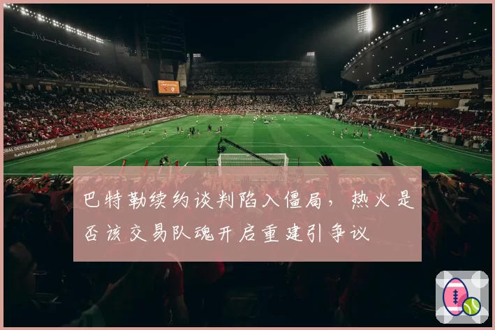 巴特勒续约谈判陷入僵局,热火是否该交易队魂开启重建引争议