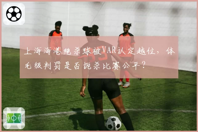上海海港绝杀球被VAR认定越位,体毛级判罚是否扼杀比赛公平?