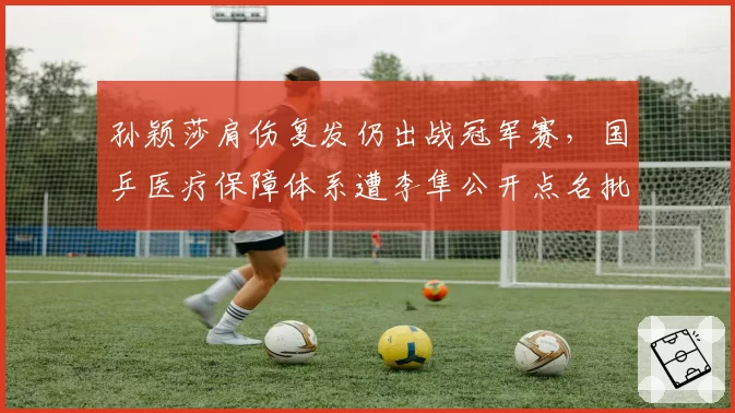 孙颖莎肩伤复发仍出战冠军赛,国乒医疗保障体系遭李隼公开点名批评