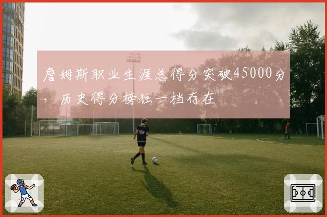 詹姆斯职业生涯总得分突破45000分,历史得分榜独一档存在