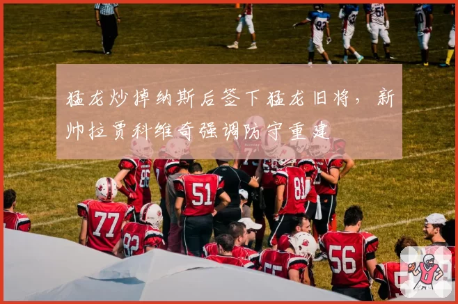 猛龙炒掉纳斯后签下猛龙旧将,新帅拉贾科维奇强调防守重建