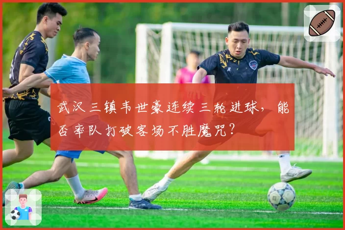 武汉三镇韦世豪连续三轮进球，能否率队打破客场不胜魔咒？