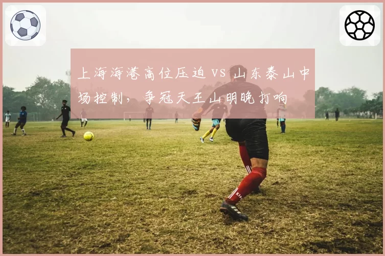 上海海港高位压迫 vs 山东泰山中场控制,争冠天王山明晚打响