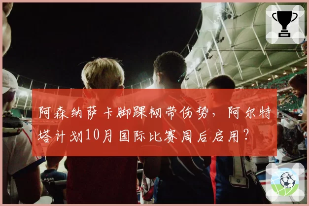 阿森纳萨卡脚踝韧带伤势，阿尔特塔计划10月国际比赛周后启用？
