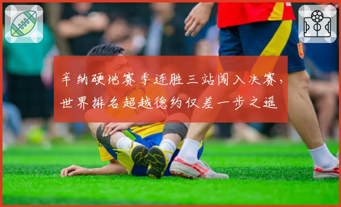 辛纳硬地赛季连胜三站闯入决赛,世界排名超越德约仅差一步之遥