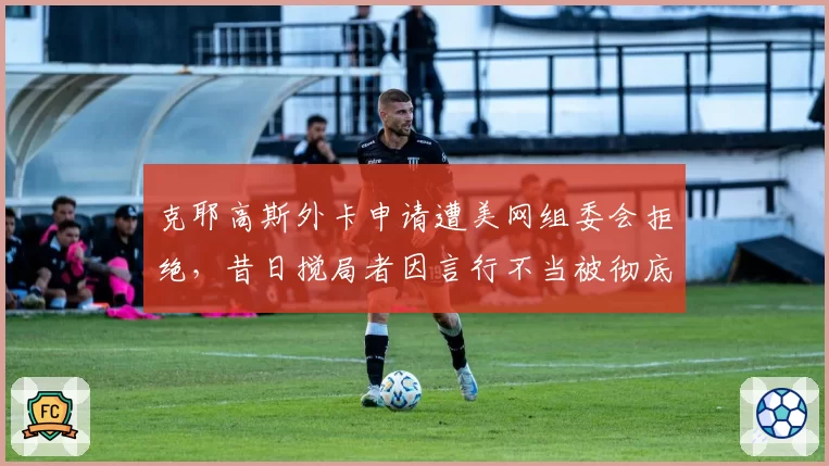克耶高斯外卡申请遭美网组委会拒绝，昔日搅局者因言行不当被彻底封杀