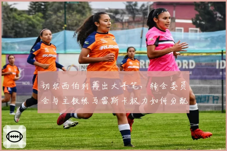 切尔西伯利再出大手笔,转会委员会与主教练马雷斯卡权力如何分配?
