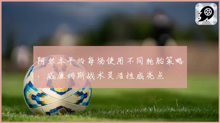 阿尔本平均每场使用不同轮胎策略，威廉姆斯战术灵活性成亮点