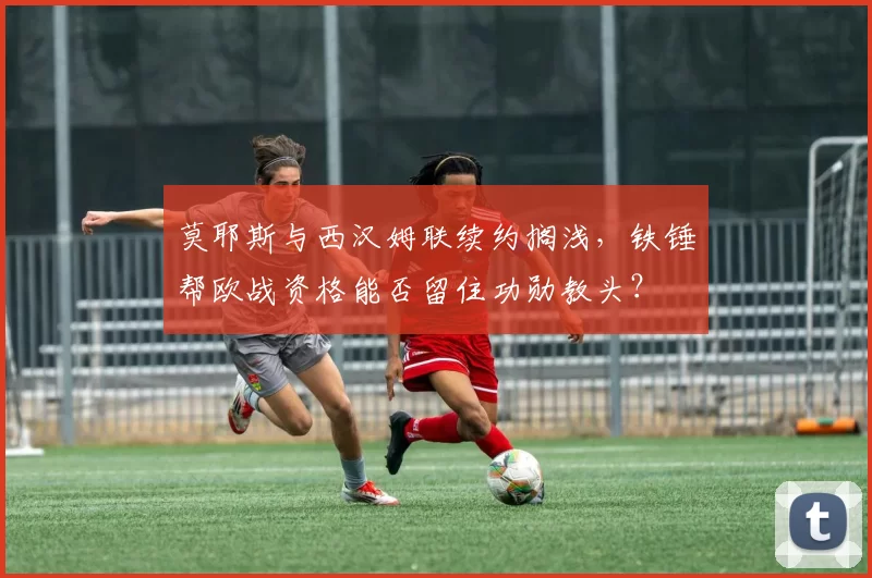 莫耶斯与西汉姆联续约搁浅,铁锤帮欧战资格能否留住功勋教头?