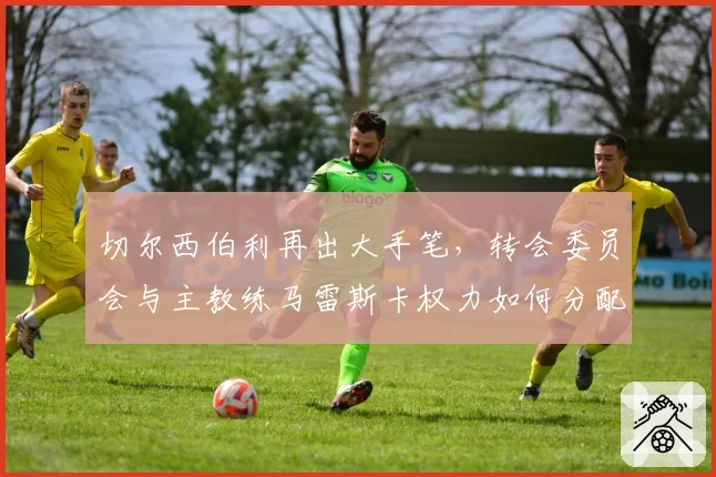 切尔西伯利再出大手笔，转会委员会与主教练马雷斯卡权力如何分配？